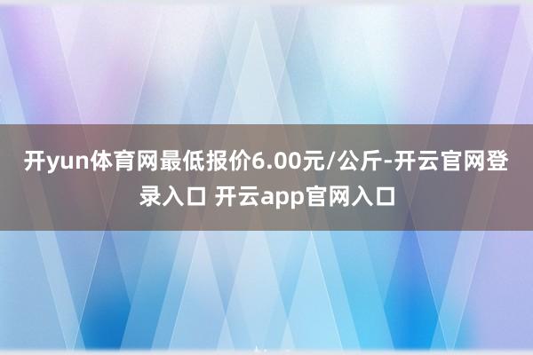 开yun体育网最低报价6.00元/公斤-开云官网登录入口 开云app官网入口
