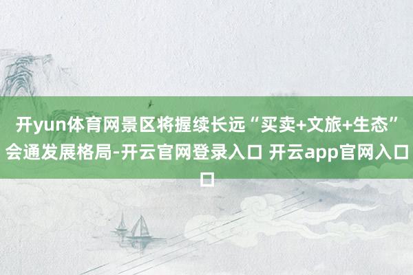 开yun体育网景区将握续长远“买卖+文旅+生态”会通发展格局-开云官网登录入口 开云app官网入口