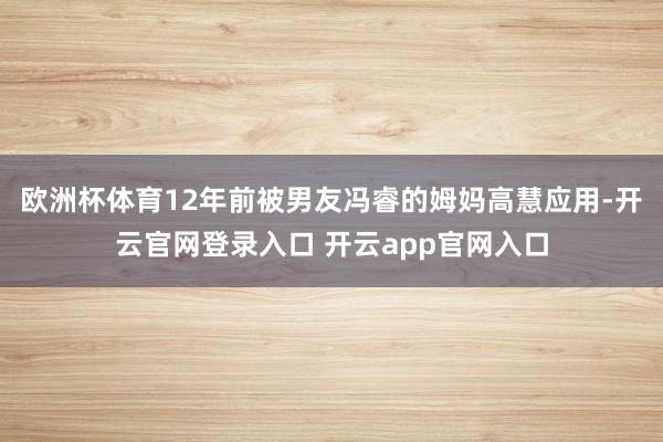 欧洲杯体育12年前被男友冯睿的姆妈高慧应用-开云官网登录入口 开云app官网入口