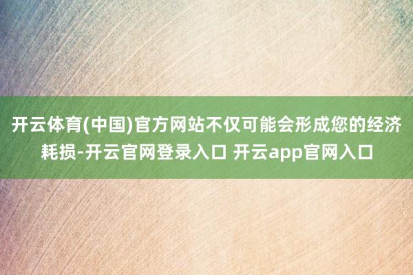 开云体育(中国)官方网站不仅可能会形成您的经济耗损-开云官网登录入口 开云app官网入口