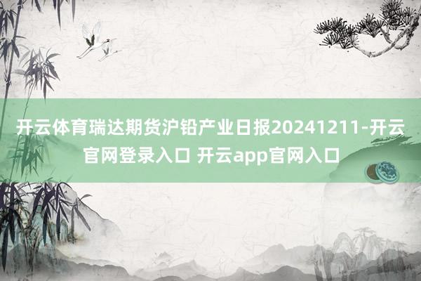 开云体育瑞达期货沪铅产业日报20241211-开云官网登录入口 开云app官网入口