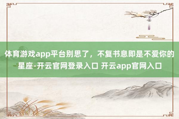体育游戏app平台别思了，不复书息即是不爱你的星座-开云官网登录入口 开云app官网入口