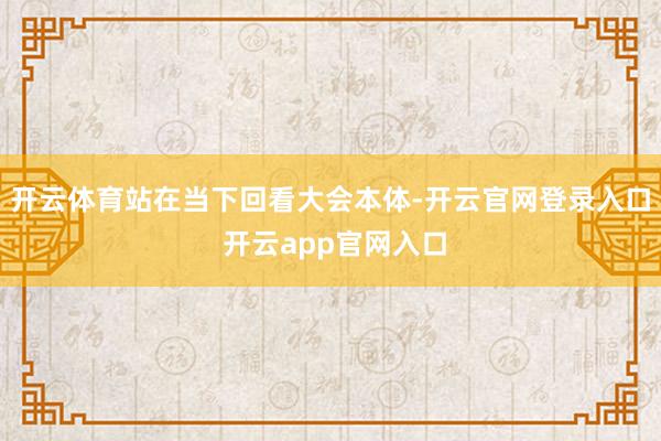 开云体育站在当下回看大会本体-开云官网登录入口 开云app官网入口
