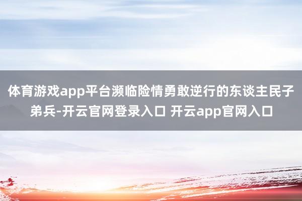 体育游戏app平台濒临险情勇敢逆行的东谈主民子弟兵-开云官网登录入口 开云app官网入口