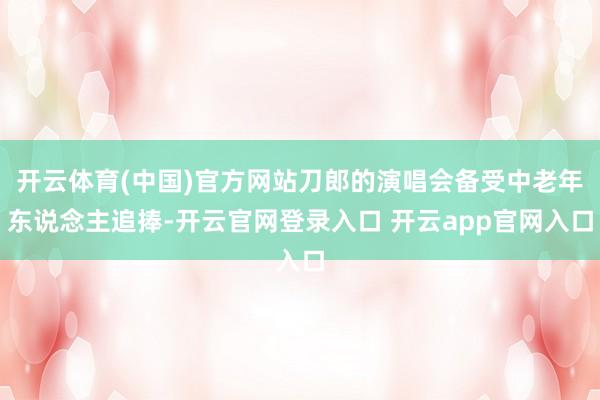 开云体育(中国)官方网站刀郎的演唱会备受中老年东说念主追捧-开云官网登录入口 开云app官网入口