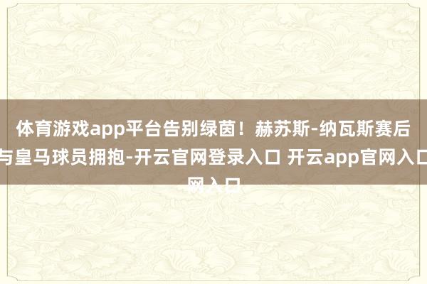 体育游戏app平台告别绿茵！赫苏斯-纳瓦斯赛后与皇马球员拥抱-开云官网登录入口 开云app官网入口