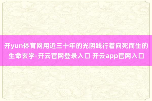 开yun体育网用近三十年的光阴践行着向死而生的生命玄学-开云官网登录入口 开云app官网入口