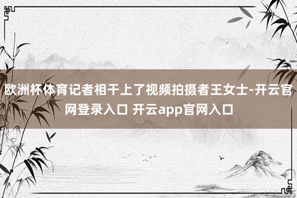 欧洲杯体育记者相干上了视频拍摄者王女士-开云官网登录入口 开云app官网入口