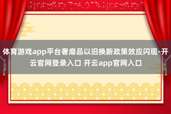 体育游戏app平台奢靡品以旧换新政策效应闪现-开云官网登录入口 开云app官网入口