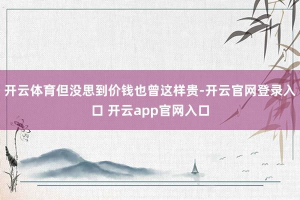开云体育但没思到价钱也曾这样贵-开云官网登录入口 开云app官网入口