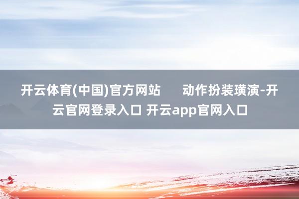 开云体育(中国)官方网站 动作扮装璜演-开云官网登录入口 开云app官网入口