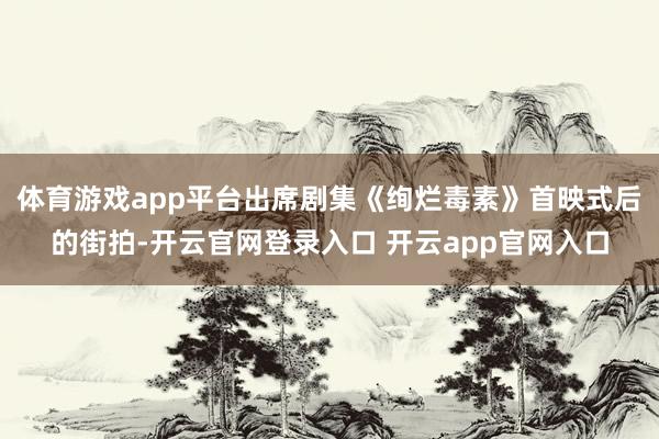 体育游戏app平台出席剧集《绚烂毒素》首映式后的街拍-开云官网登录入口 开云app官网入口