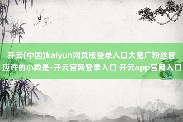 开云(中国)kaiyun网页版登录入口大宽广粉丝皆应许的小数是-开云官网登录入口 开云app官网入口
