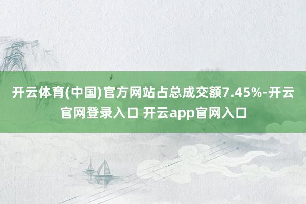 开云体育(中国)官方网站占总成交额7.45%-开云官网登录入口 开云app官网入口