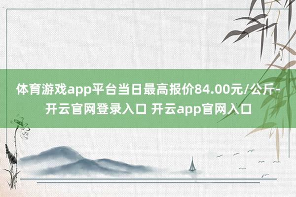 体育游戏app平台当日最高报价84.00元/公斤-开云官网登录入口 开云app官网入口