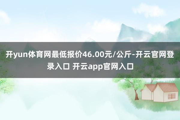 开yun体育网最低报价46.00元/公斤-开云官网登录入口 开云app官网入口