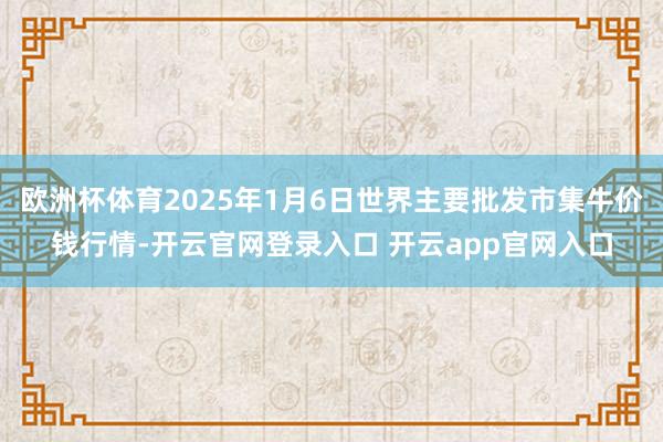 欧洲杯体育2025年1月6日世界主要批发市集牛价钱行情-开云官网登录入口 开云app官网入口