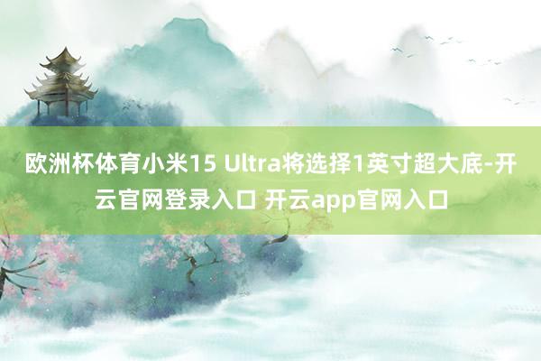欧洲杯体育小米15 Ultra将选择1英寸超大底-开云官网登录入口 开云app官网入口