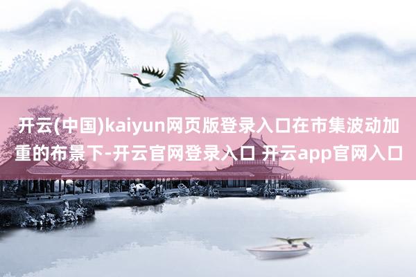 开云(中国)kaiyun网页版登录入口在市集波动加重的布景下-开云官网登录入口 开云app官网入口